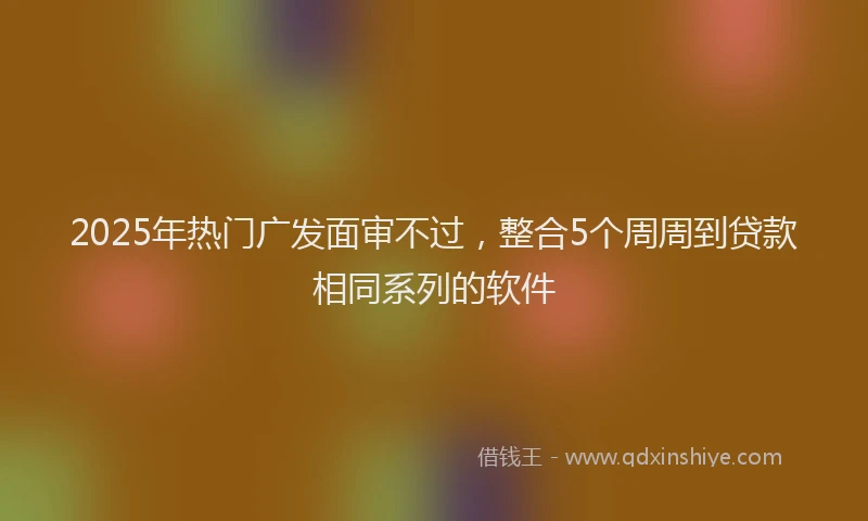 2025年热门广发面审不过，整合5个周周到贷款相同系列的软件