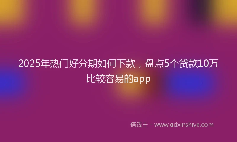 2025年热门好分期如何下款，盘点5个贷款10万比较容易的app