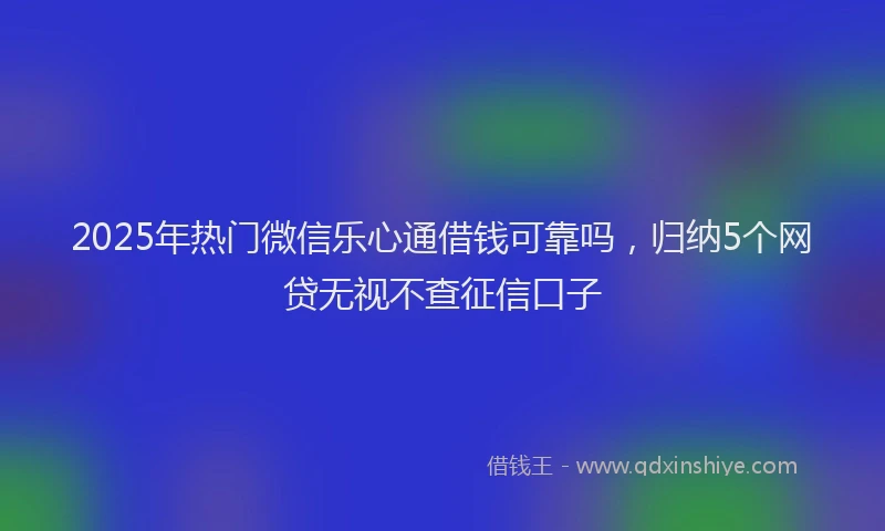 2025年热门微信乐心通借钱可靠吗，归纳5个网贷无视不查征信口子