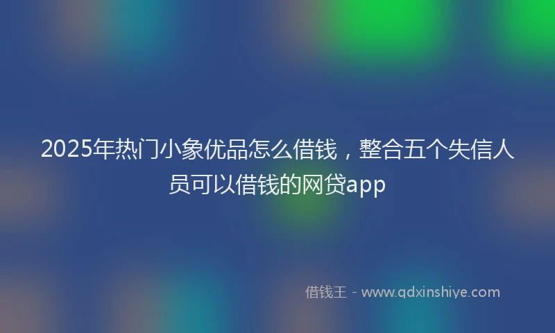 2025年热门小象优品怎么借钱，整合五个失信人员可以借钱的网贷app