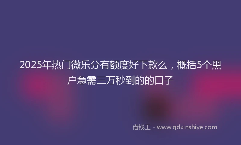 2025年热门微乐分有额度好下款么，概括5个黑户急需三万秒到的的口子
