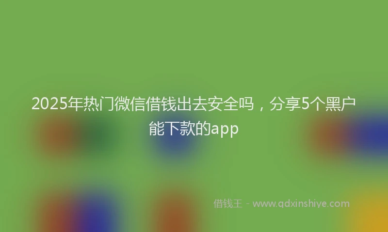 2025年热门微信借钱出去安全吗，分享5个黑户能下款的app