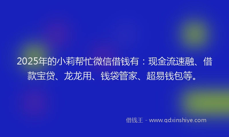 2025年的小莉帮忙微信借钱有：现金流速融、借款宝贷、龙龙用、钱袋管家、超易钱包等。