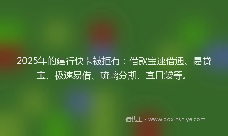 2025年的建行快卡被拒有：借款宝速借通、易贷宝、极速易借、琉璃分期、宜口袋等。