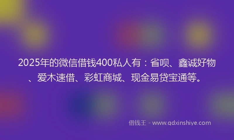 2025年的微信借钱400私人有：省呗、鑫诚好物、爱木速借、彩虹商城、现金易贷宝通等。