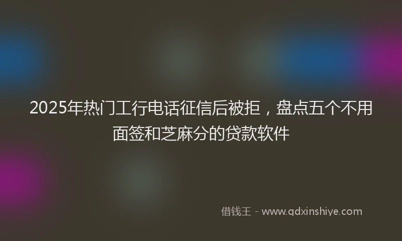 2025年热门工行电话征信后被拒，盘点五个不用面签和芝麻分的贷款软件