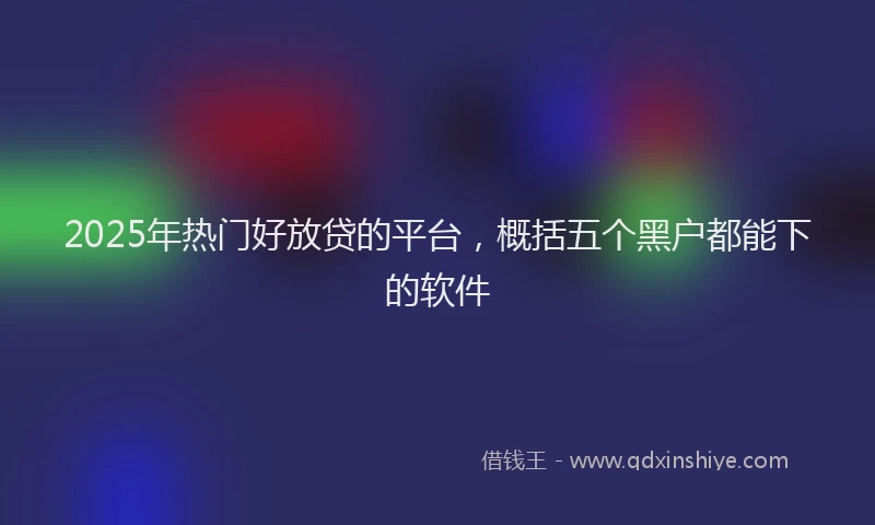 2025年热门好放贷的平台，概括五个黑户都能下的软件
