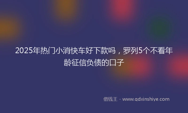 2025年热门小消快车好下款吗，罗列5个不看年龄征信负债的口子
