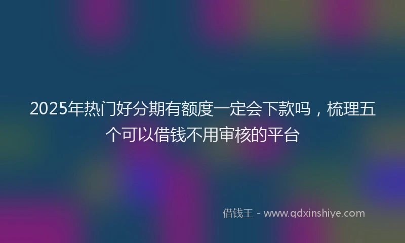 2025年热门好分期有额度一定会下款吗，梳理五个可以借钱不用审核的平台