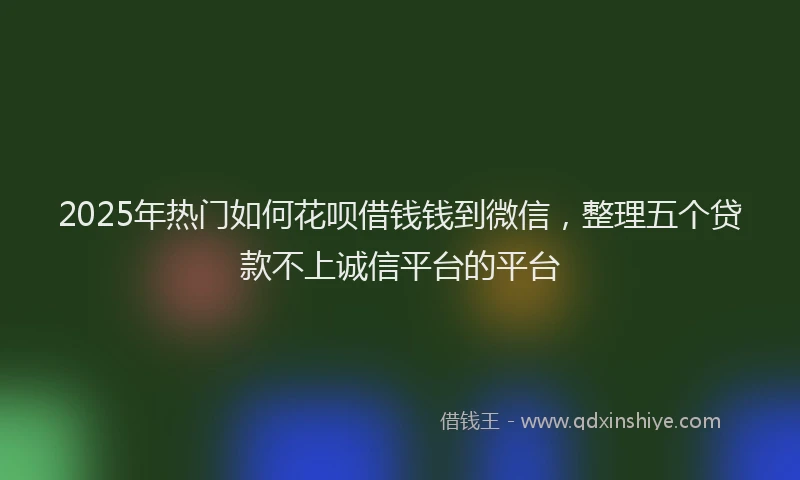 2025年热门如何花呗借钱钱到微信，整理五个贷款不上诚信平台的平台