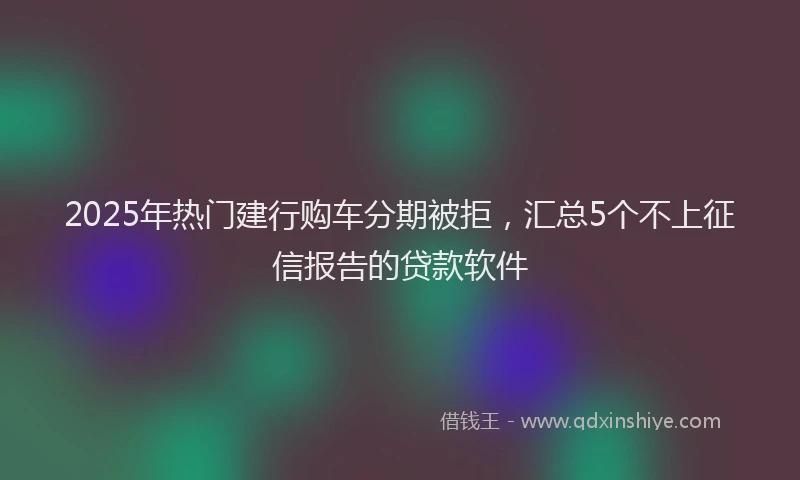 2025年热门建行购车分期被拒，汇总5个不上征信报告的贷款软件