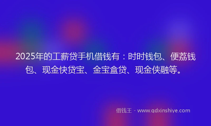 2025年的工薪贷手机借钱有：时时钱包、便荔钱包、现金快贷宝、金宝盒贷、现金侠融等。