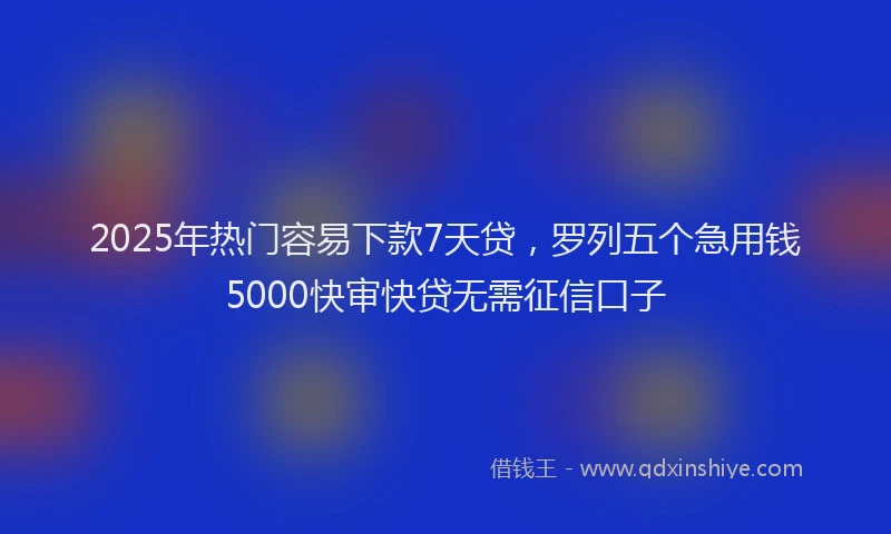 2025年热门容易下款7天贷，罗列五个急用钱5000快审快贷无需征信口子