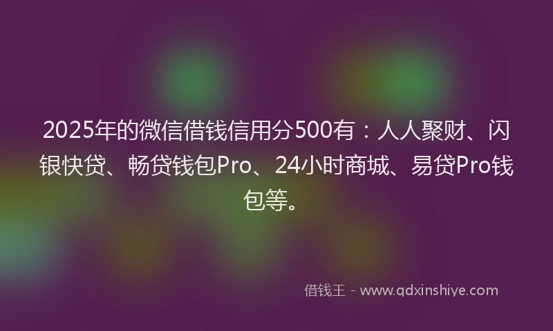 2025年的微信借钱信用分500有：人人聚财、闪银快贷、畅贷钱包Pro、24小时商城、易贷Pro钱包等。