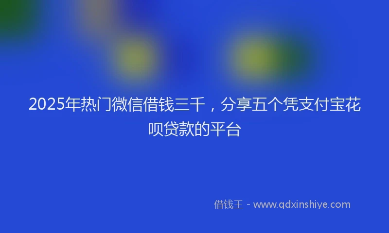 2025年热门微信借钱三千，分享五个凭支付宝花呗贷款的平台
