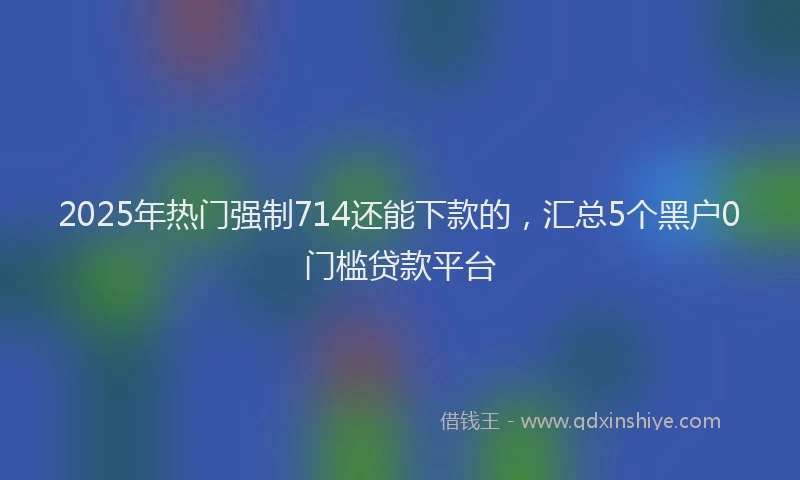 2025年热门强制714还能下款的，汇总5个黑户0门槛贷款平台