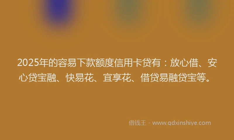 2025年的容易下款额度信用卡贷有：放心借、安心贷宝融、快易花、宜享花、借贷易融贷宝等。