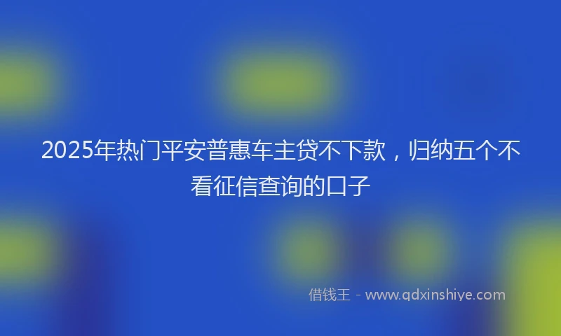 2025年热门平安普惠车主贷不下款，归纳五个不看征信查询的口子