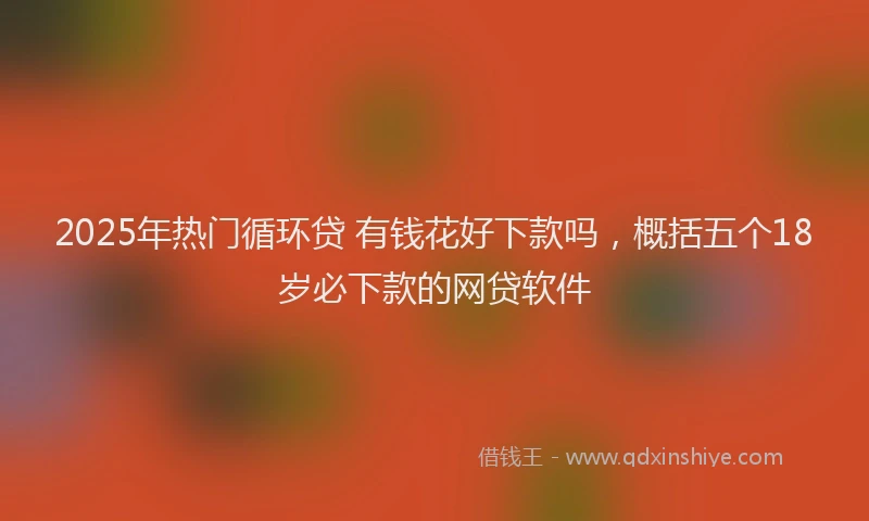 2025年热门循环贷 有钱花好下款吗，概括五个18岁必下款的网贷软件