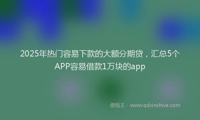 2025年热门容易下款的大额分期贷，汇总5个APP容易借款1万块的app