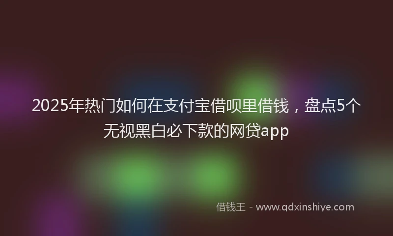 2025年热门如何在支付宝借呗里借钱，盘点5个无视黑白必下款的网贷app