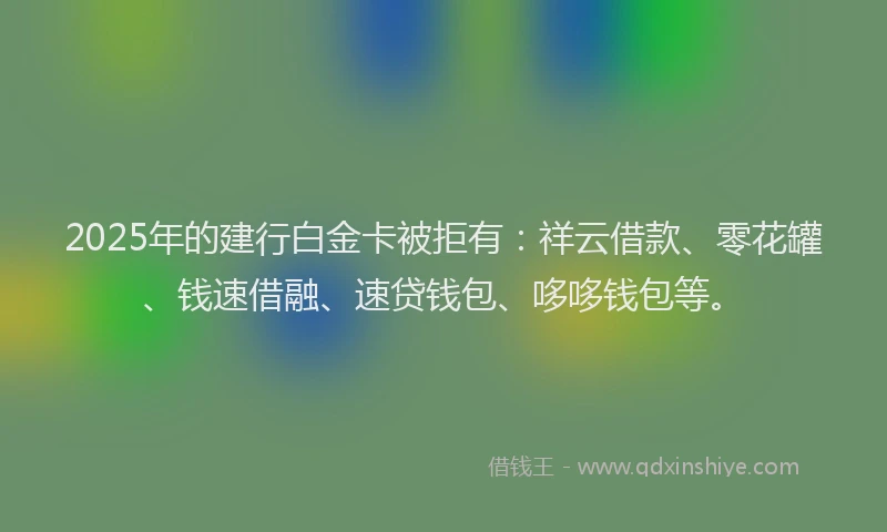 2025年的建行白金卡被拒有：祥云借款、零花罐、钱速借融、速贷钱包、哆哆钱包等。
