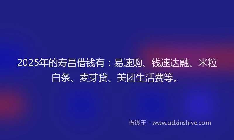 2025年的寿昌借钱有：易速购、钱速达融、米粒白条、麦芽贷、美团生活费等。