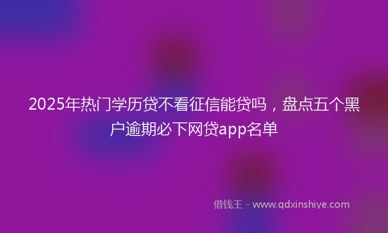 2025年热门学历贷不看征信能贷吗，盘点五个黑户逾期必下网贷app名单