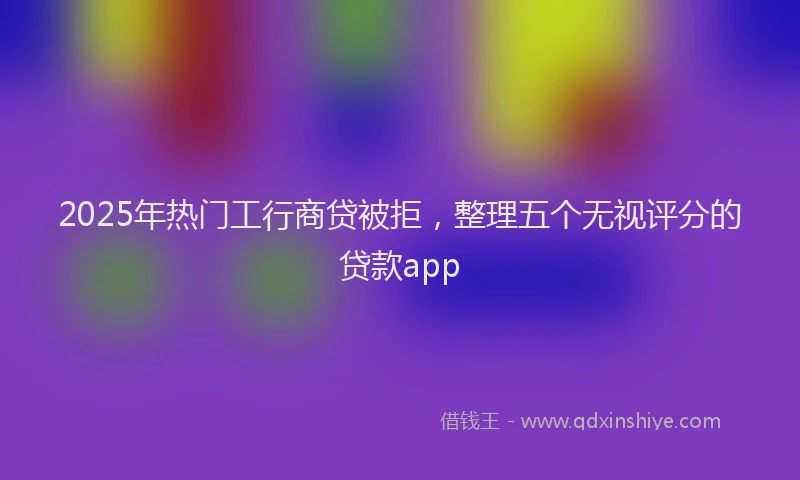 2025年热门工行商贷被拒，整理五个无视评分的贷款app