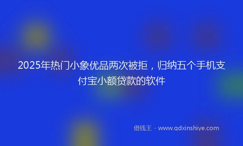 2025年热门小象优品两次被拒，归纳五个手机支付宝小额贷款的软件