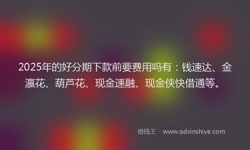 2025年的好分期下款前要费用吗有：钱速达、金瀛花、葫芦花、现金速融、现金侠快借通等。