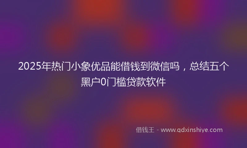 2025年热门小象优品能借钱到微信吗，总结五个黑户0门槛贷款软件