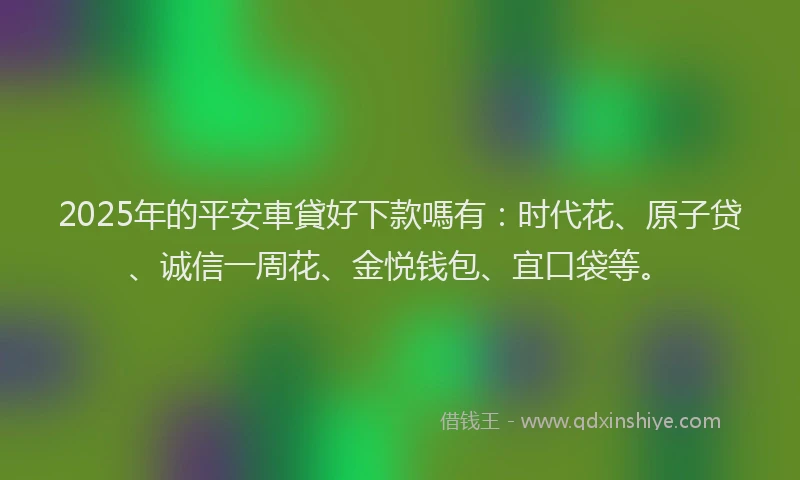2025年的平安車貸好下款嗎有：时代花、原子贷、诚信一周花、金悦钱包、宜口袋等。
