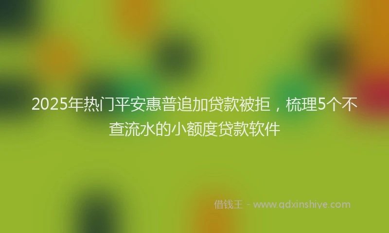 2025年热门平安惠普追加贷款被拒，梳理5个不查流水的小额度贷款软件