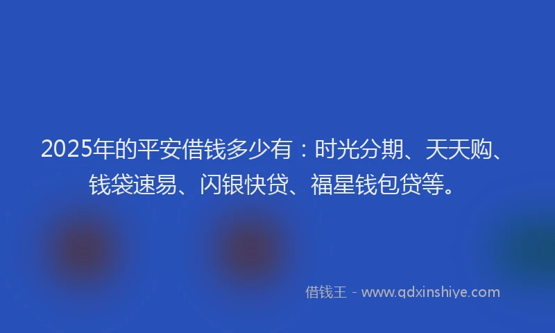 2025年的平安借钱多少有：时光分期、天天购、钱袋速易、闪银快贷、福星钱包贷等。