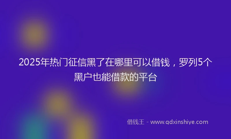 2025年热门征信黑了在哪里可以借钱，罗列5个黑户也能借款的平台