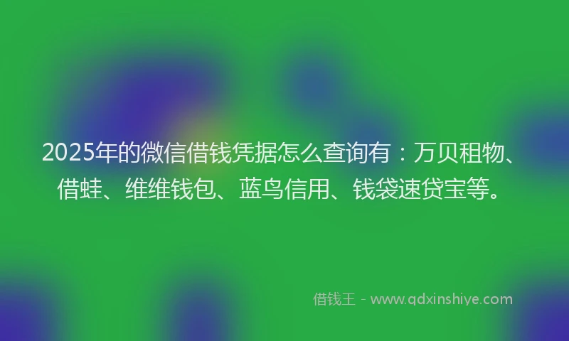 2025年的微信借钱凭据怎么查询有：万贝租物、借蛙、维维钱包、蓝鸟信用、钱袋速贷宝等。