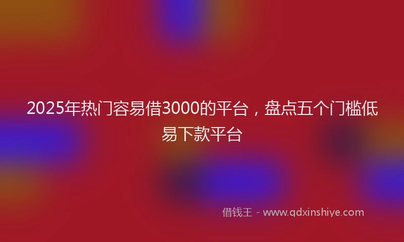 2025年热门容易借3000的平台，盘点五个门槛低易下款平台