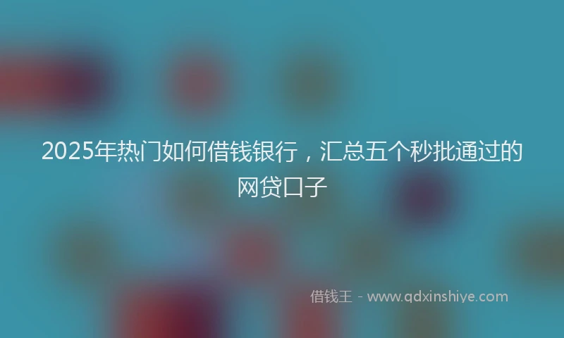 2025年热门如何借钱银行，汇总五个秒批通过的网贷口子