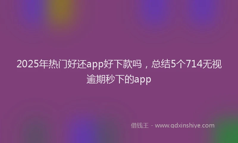 2025年热门好还app好下款吗，总结5个714无视逾期秒下的app