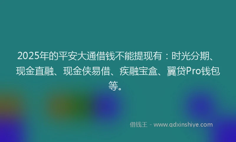 2025年的平安大通借钱不能提现有：时光分期、现金直融、现金侠易借、疾融宝盒、翼贷Pro钱包等。