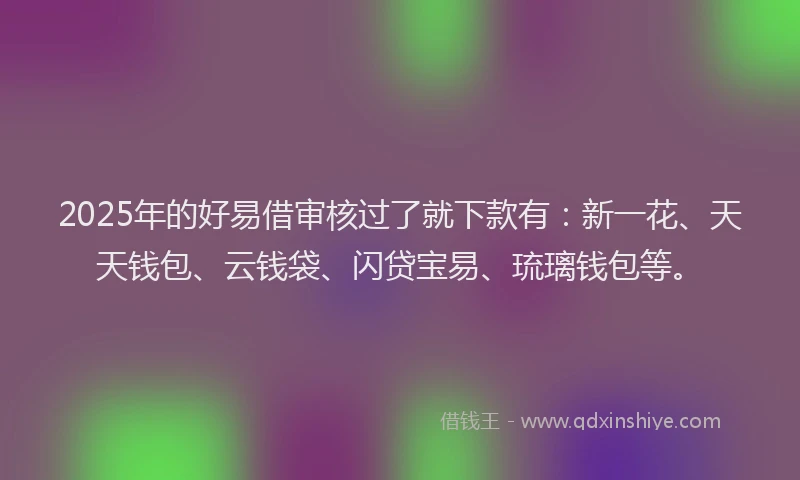 2025年的好易借审核过了就下款有：新一花、天天钱包、云钱袋、闪贷宝易、琉璃钱包等。