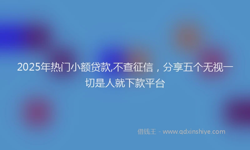 2025年热门小额贷款,不查征信，分享五个无视一切是人就下款平台