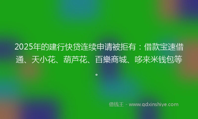 2025年的建行快贷连续申请被拒有：借款宝速借通、天小花、葫芦花、百樂商城、哆来米钱包等。