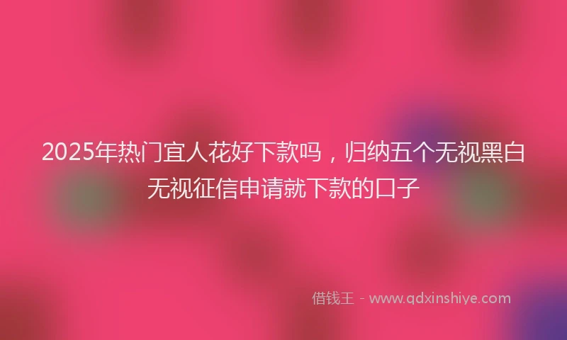 2025年热门宜人花好下款吗，归纳五个无视黑白无视征信申请就下款的口子