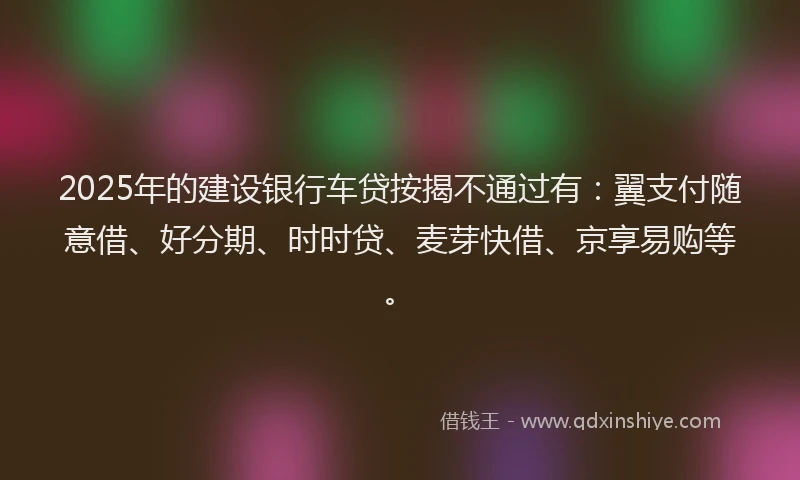 2025年的建设银行车贷按揭不通过有：翼支付随意借、好分期、时时贷、麦芽快借、京享易购等。