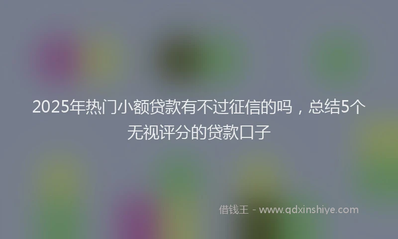2025年热门小额贷款有不过征信的吗，总结5个无视评分的贷款口子