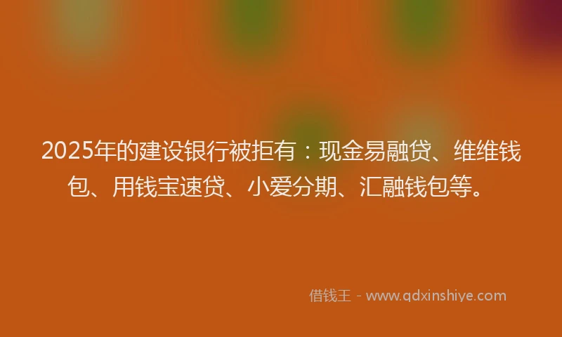 2025年的建设银行被拒有：现金易融贷、维维钱包、用钱宝速贷、小爱分期、汇融钱包等。