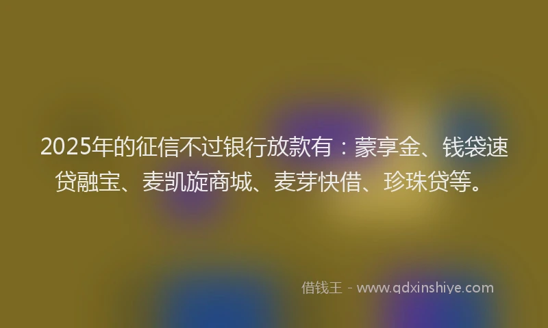 2025年的征信不过银行放款有：蒙享金、钱袋速贷融宝、麦凯旋商城、麦芽快借、珍珠贷等。