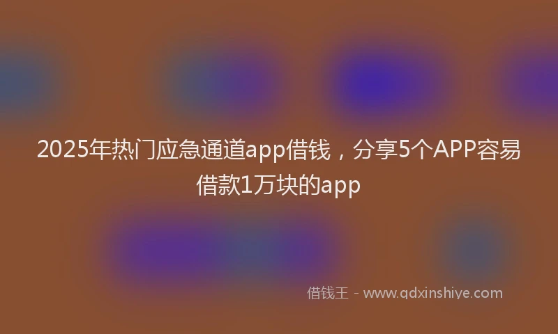 2025年热门应急通道app借钱，分享5个APP容易借款1万块的app